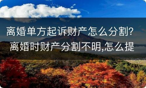 离婚单方起诉财产怎么分割？ 离婚时财产分割不明,怎么提起诉讼