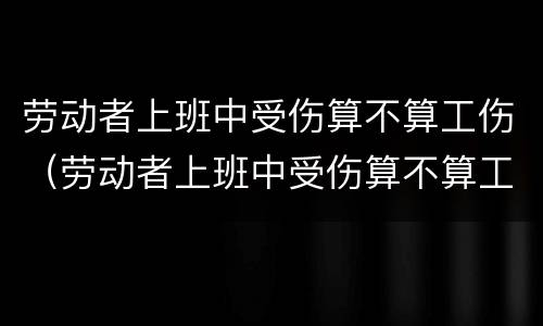 劳动者上班中受伤算不算工伤（劳动者上班中受伤算不算工伤呢）