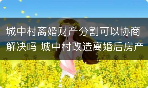 城中村离婚财产分割可以协商解决吗 城中村改造离婚后房产如何划分