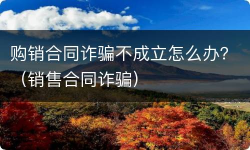 购销合同诈骗不成立怎么办？（销售合同诈骗）