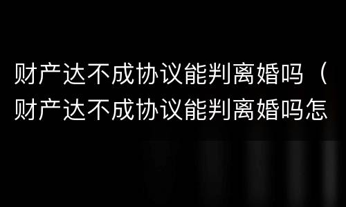 财产达不成协议能判离婚吗（财产达不成协议能判离婚吗怎么写）