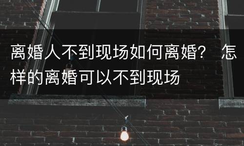 离婚人不到现场如何离婚？ 怎样的离婚可以不到现场