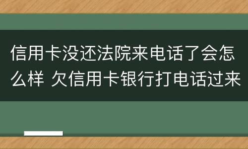信用卡没还法院来电话了会怎么样 欠信用卡银行打电话过来要起诉我了