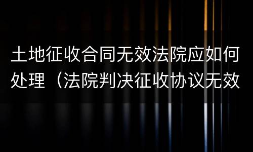 土地征收合同无效法院应如何处理（法院判决征收协议无效）