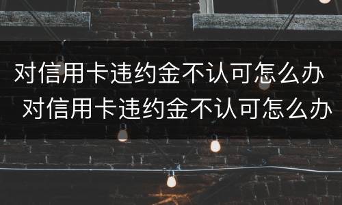 对信用卡违约金不认可怎么办 对信用卡违约金不认可怎么办呢