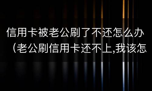 信用卡被老公刷了不还怎么办（老公刷信用卡还不上,我该怎么办）