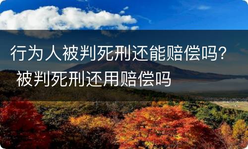 行为人被判死刑还能赔偿吗？ 被判死刑还用赔偿吗