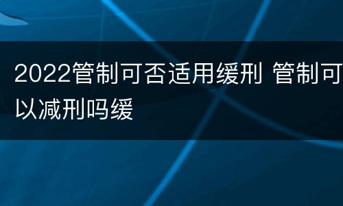 2022管制可否适用缓刑 管制可以减刑吗缓