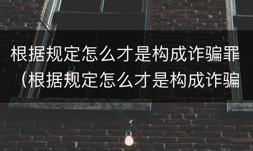 根据规定怎么才是构成诈骗罪（根据规定怎么才是构成诈骗罪呢）