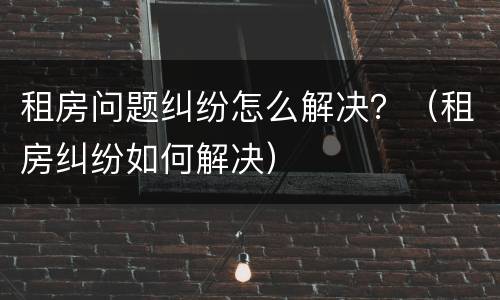 租房问题纠纷怎么解决？（租房纠纷如何解决）