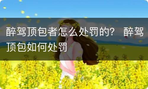 醉驾顶包者怎么处罚的？ 醉驾顶包如何处罚