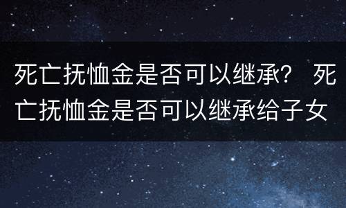 死亡抚恤金是否可以继承？ 死亡抚恤金是否可以继承给子女