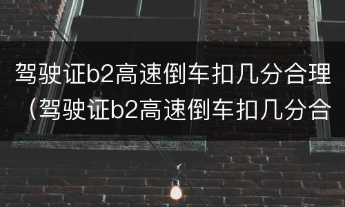 驾驶证b2高速倒车扣几分合理（驾驶证b2高速倒车扣几分合理吗）