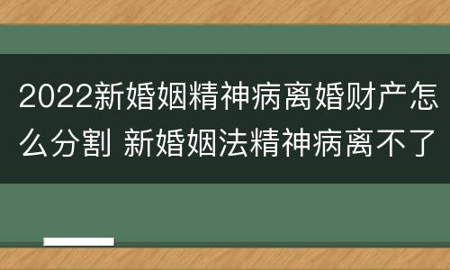 2022新婚姻精神病离婚财产怎么分割 新婚姻法精神病离不了婚