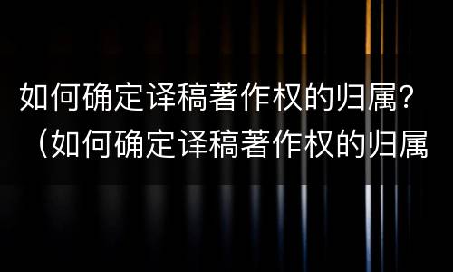 如何确定译稿著作权的归属？（如何确定译稿著作权的归属关系）