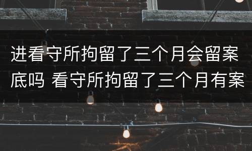 进看守所拘留了三个月会留案底吗 看守所拘留了三个月有案底吗