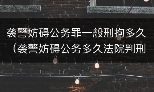 袭警妨碍公务罪一般刑拘多久（袭警妨碍公务多久法院判刑）