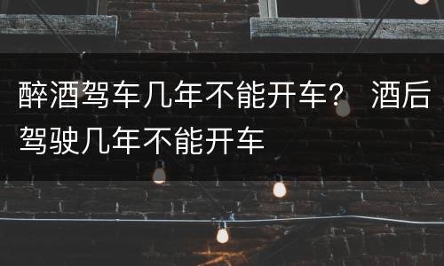 醉酒驾车几年不能开车？ 酒后驾驶几年不能开车