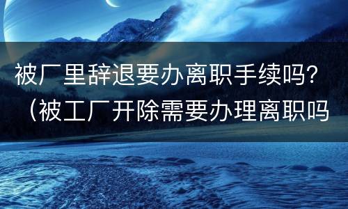 被厂里辞退要办离职手续吗？（被工厂开除需要办理离职吗）