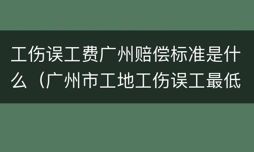 工伤误工费广州赔偿标准是什么（广州市工地工伤误工最低标准是多少钱一天）