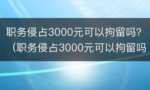 职务侵占3000元可以拘留吗？（职务侵占3000元可以拘留吗判几年）