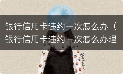 银行信用卡违约一次怎么办（银行信用卡违约一次怎么办理）