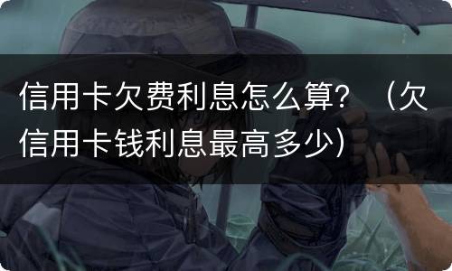 信用卡欠费利息怎么算？（欠信用卡钱利息最高多少）