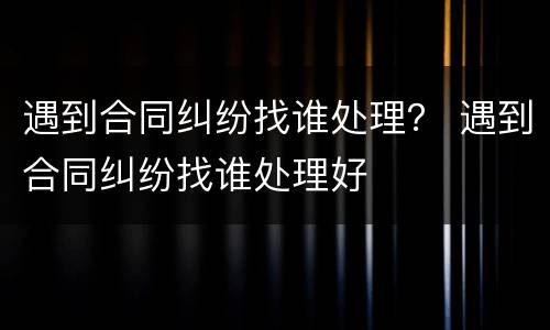 遇到合同纠纷找谁处理？ 遇到合同纠纷找谁处理好