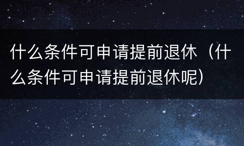 什么条件可申请提前退休（什么条件可申请提前退休呢）