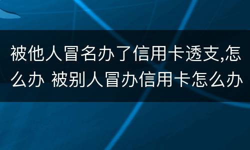 被他人冒名办了信用卡透支,怎么办 被别人冒办信用卡怎么办