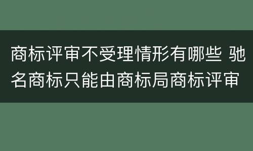 商标评审不受理情形有哪些 驰名商标只能由商标局商标评审委员会认定