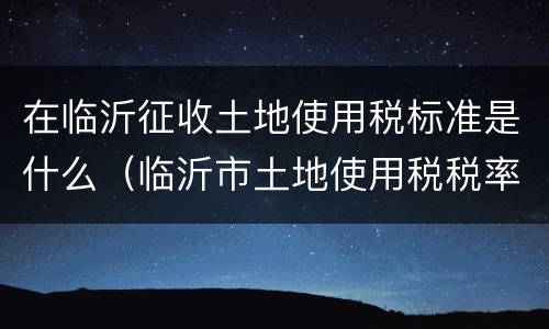 在临沂征收土地使用税标准是什么（临沂市土地使用税税率）
