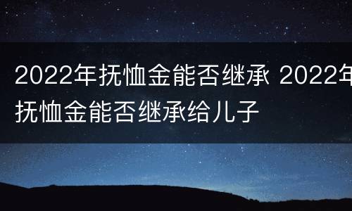2022年抚恤金能否继承 2022年抚恤金能否继承给儿子