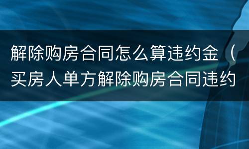 解除购房合同怎么算违约金（买房人单方解除购房合同违约金）