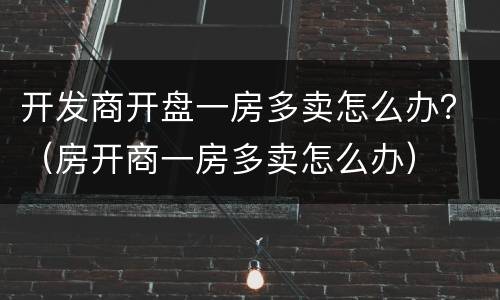 开发商开盘一房多卖怎么办？（房开商一房多卖怎么办）