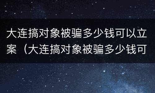 大连搞对象被骗多少钱可以立案（大连搞对象被骗多少钱可以立案了）