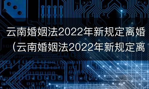 云南婚姻法2022年新规定离婚（云南婚姻法2022年新规定离婚财产分割）
