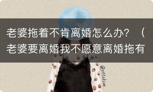 老婆拖着不肯离婚怎么办？（老婆要离婚我不愿意离婚拖有用吗）