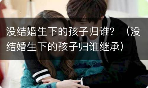 没结婚生下的孩子归谁？（没结婚生下的孩子归谁继承）