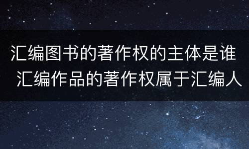汇编图书的著作权的主体是谁 汇编作品的著作权属于汇编人,但汇编他人