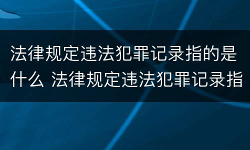法律规定违法犯罪记录指的是什么 法律规定违法犯罪记录指的是什么内容