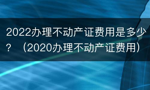 2022办理不动产证费用是多少？（2020办理不动产证费用）