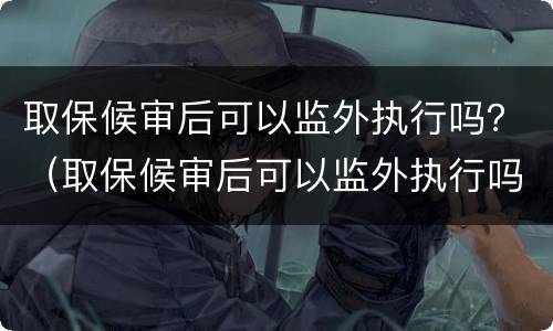 取保候审后可以监外执行吗？（取保候审后可以监外执行吗）