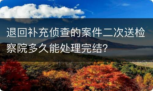 退回补充侦查的案件二次送检察院多久能处理完结？