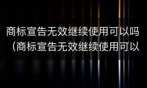 商标宣告无效继续使用可以吗（商标宣告无效继续使用可以吗知乎）