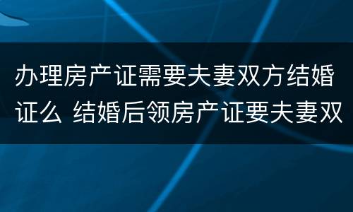 办理房产证需要夫妻双方结婚证么 结婚后领房产证要夫妻双方证件吗