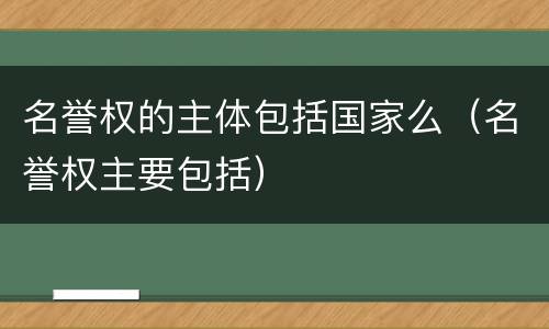 名誉权的主体包括国家么（名誉权主要包括）