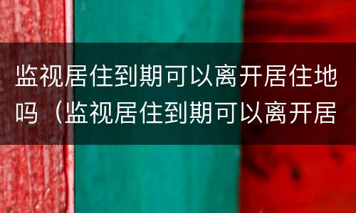 监视居住到期可以离开居住地吗（监视居住到期可以离开居住地吗）