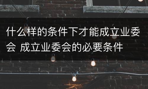 什么样的条件下才能成立业委会 成立业委会的必要条件