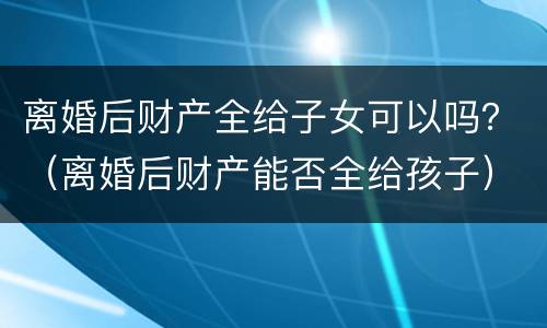 离婚后财产全给子女可以吗？（离婚后财产能否全给孩子）